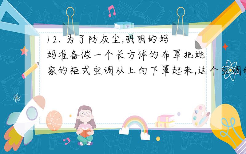 12. 为了防灰尘,明明的妈妈准备做一个长方体的布罩把她家的柜式空调从上向下罩起来,这个空调的长0.5米,宽0.4米,高2.2米.那么做这个布罩至少需要（）平方米的布料.（所有接头处一共需要布