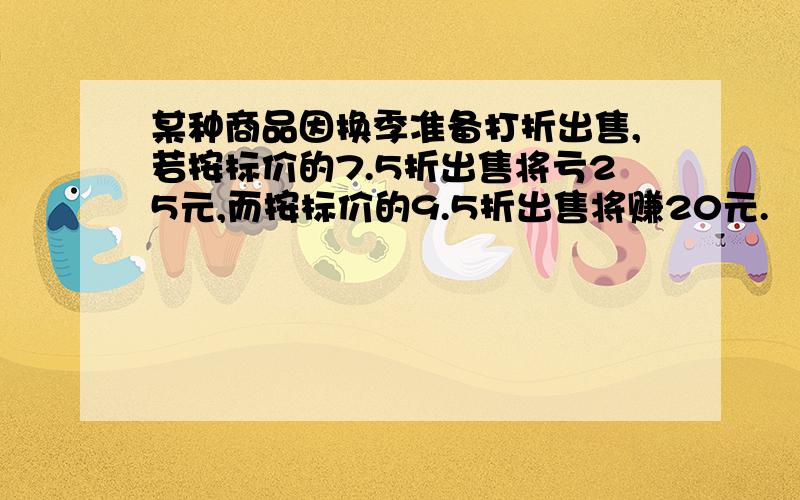 某种商品因换季准备打折出售,若按标价的7.5折出售将亏25元,而按标价的9.5折出售将赚20元.