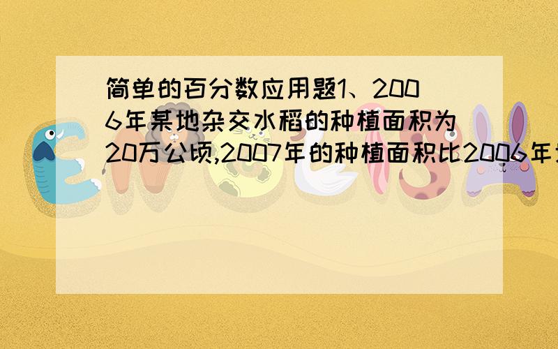 简单的百分数应用题1、2006年某地杂交水稻的种植面积为20万公顷,2007年的种植面积比2006年增加百分之25,2007年杂交水稻的种植面积是多少万公顷?2、建筑工地用石子、沙、水泥混合成5400千克