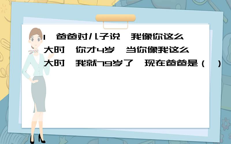 1、爸爸对儿子说,我像你这么大时,你才4岁,当你像我这么大时,我就79岁了,现在爸爸是（ ）,儿子是（ ）岁.2、唐僧师徒四人吃了许多馒头,唐僧和猪八戒共吃了总数的1/2,唐僧和沙僧共吃了总数