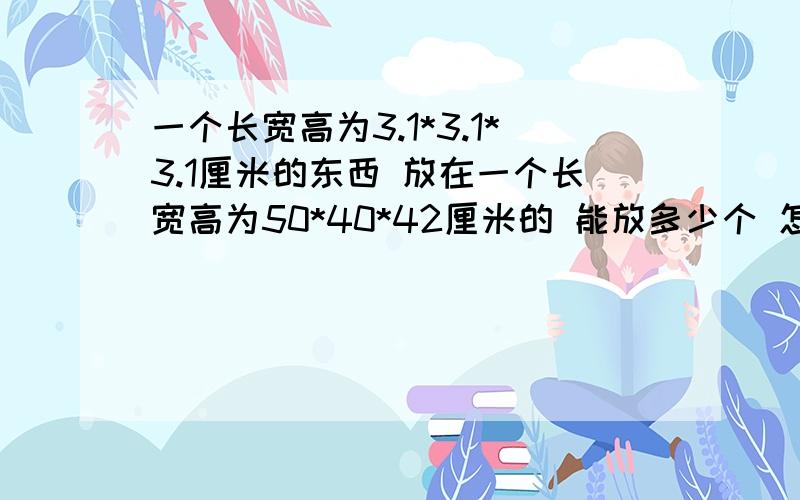 一个长宽高为3.1*3.1*3.1厘米的东西 放在一个长宽高为50*40*42厘米的 能放多少个 怎么算呢