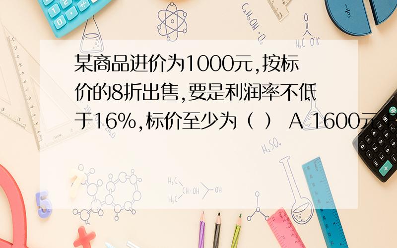 某商品进价为1000元,按标价的8折出售,要是利润率不低于16％,标价至少为（ ） A 1600元 B1500元 C1450元D 1160元