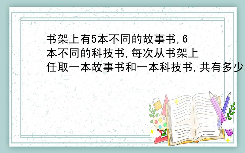 书架上有5本不同的故事书,6本不同的科技书,每次从书架上任取一本故事书和一本科技书,共有多少种取法?我通过画图可以得到30种 可是我需要一种最简单的方法该怎么做?请能说明为什么这样