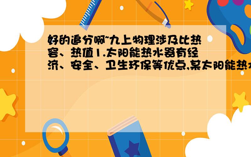 好的追分啊~九上物理涉及比热容、热值1.太阳能热水器有经济、安全、卫生环保等优点,某太阳能热水器的集热器的有效采光面积为3㎡,能在8小时内将225L水的温度升高40摄氏度.设热水器每平