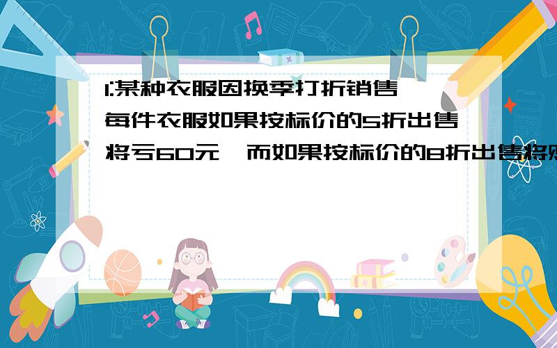 1:某种衣服因换季打折销售,每件衣服如果按标价的5折出售将亏60元,而如果按标价的8折出售将赚120元1：某种衣服因换季打折销售,每件衣服如果按标价的5折出售将亏60元,而如果按标价的8折出