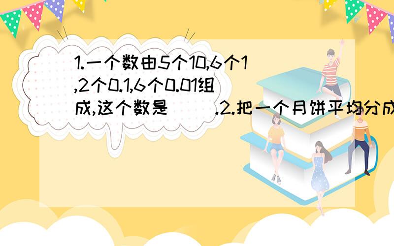 1.一个数由5个10,6个1,2个0.1,6个0.01组成,这个数是（ ）.2.把一个月饼平均分成八份,其中的三份就是整个月饼的（ ）.3.若8分之x是真分数,7分之x是假分数,则x=（ ）.