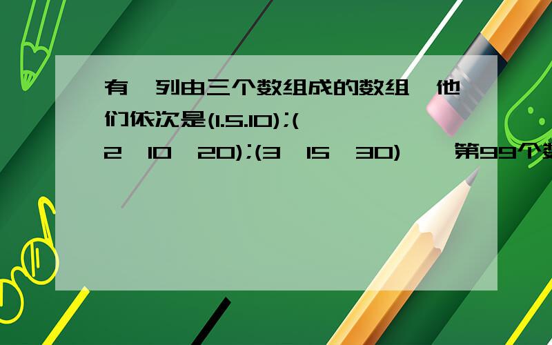 有一列由三个数组成的数组,他们依次是(1.5.10);(2,10,20);(3,15,30)……第99个数组内的三个数和是什么