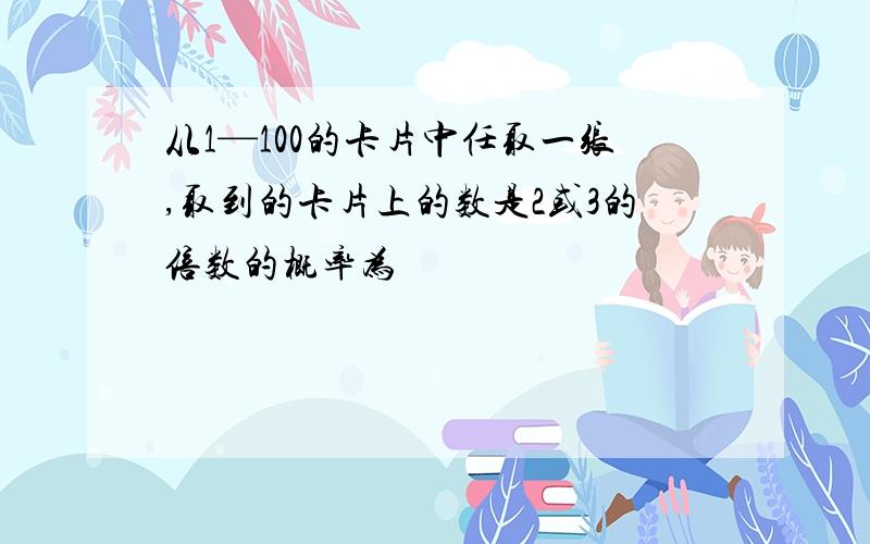 从1—100的卡片中任取一张,取到的卡片上的数是2或3的倍数的概率为