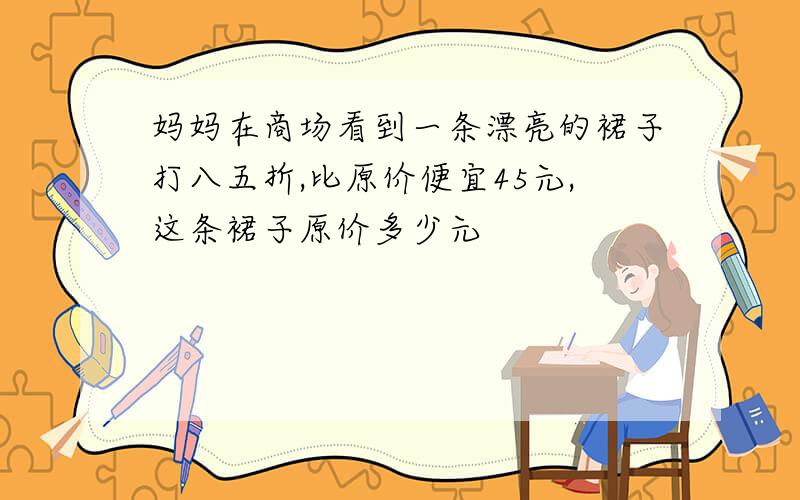 妈妈在商场看到一条漂亮的裙子打八五折,比原价便宜45元,这条裙子原价多少元