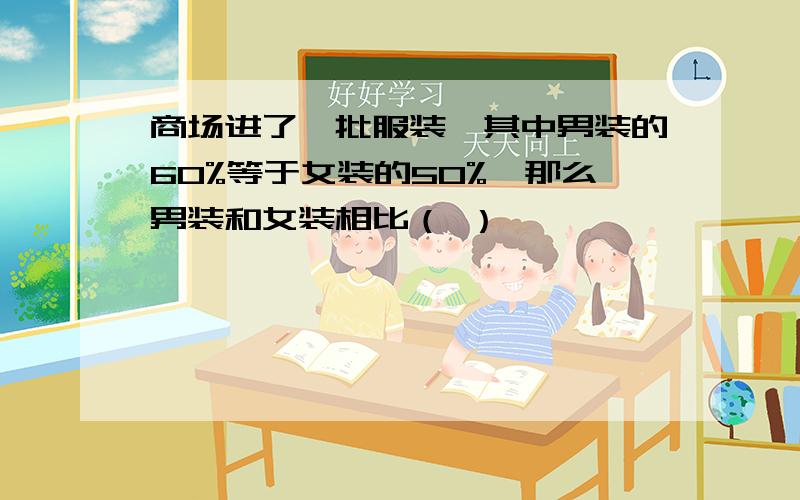 商场进了一批服装,其中男装的60%等于女装的50%,那么男装和女装相比（ ）