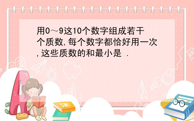 用0～9这10个数字组成若干个质数,每个数字都恰好用一次,这些质数的和最小是 .