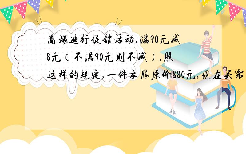 商场进行促销活动,满90元减8元（不满90元则不减）.照这样的规定,一件衣服原价880元,现在买需要多少元?