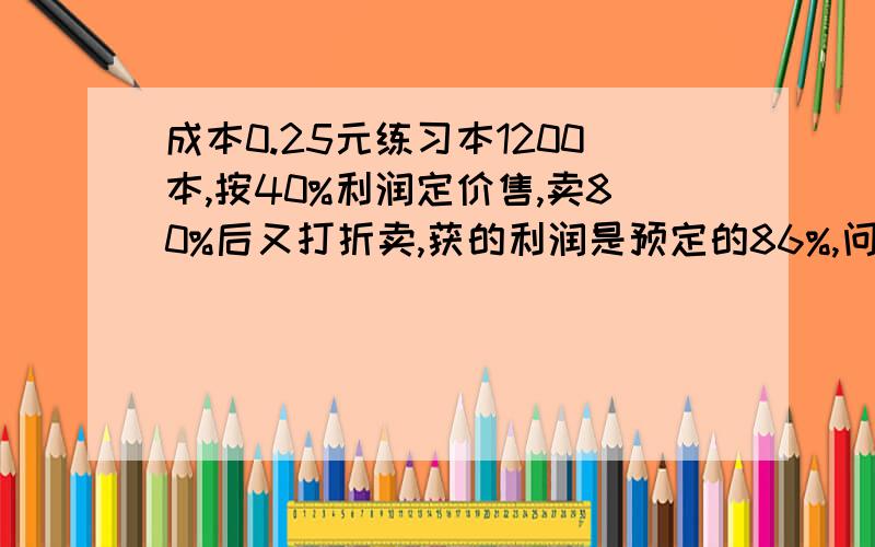 成本0.25元练习本1200本,按40%利润定价售,卖80%后又打折卖,获的利润是预定的86%,问按定价打了几折?