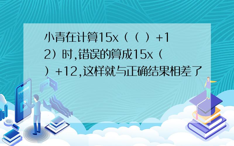 小青在计算15x（（ ）+12）时,错误的算成15x（ ）+12,这样就与正确结果相差了