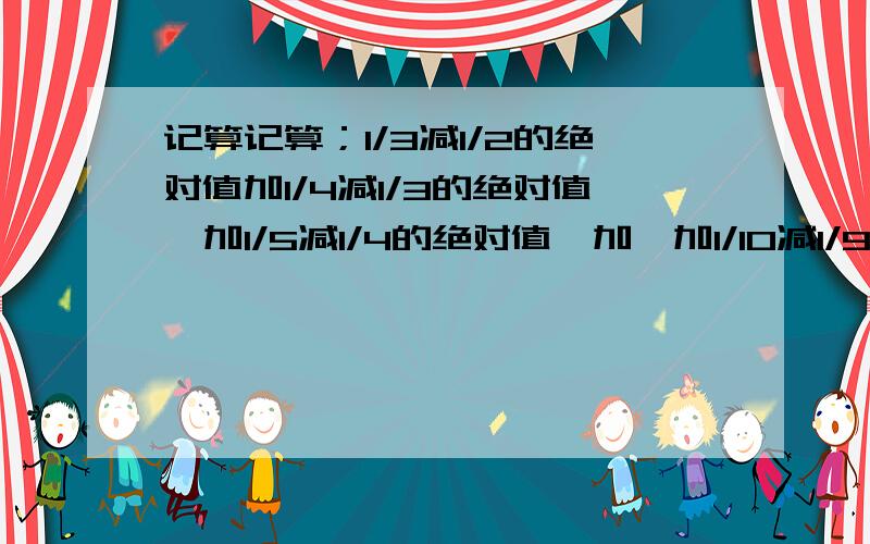 记算记算；1/3减1/2的绝对值加1/4减1/3的绝对值,加1/5减1/4的绝对值,加,加1/10减1/9的绝对值.问题二；已知A，B为有理数，规定一种新运算符号‘*’，定义A*B=a-B/AB，请根据运算符号‘*’的意义求