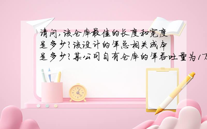 请问,该仓库最佳的长度和宽度是多少?该设计的年总相关成本是多少?某公司自有仓库的年吞吐量为1万综合吨货物,平均每综合吨的搬运费用为0.15元.仓库的规模为10万平方米.以仓库周长计算的