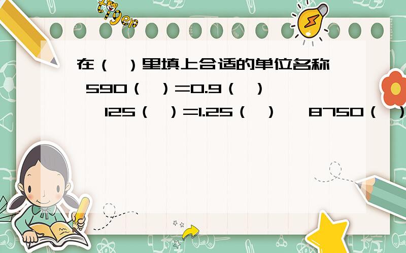 在（ ）里填上合适的单位名称 590（ ）=0.9（ ）、 125（ ）=1.25（ ） 、8750（ ）＝8.75（ ）还有：3452（ ）=34.52（ ）1.78（ ）=1.780（ ）