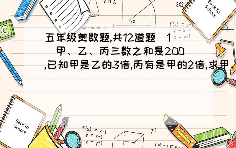 五年级奥数题,共12道题（1）甲、乙、丙三数之和是200,已知甲是乙的3倍,丙有是甲的2倍,求甲、乙、丙三数.（2）有两筐苹果共80kg,第一筐的3倍比第二筐的2倍少10kg,求两筐苹果各多少kg?（3）大