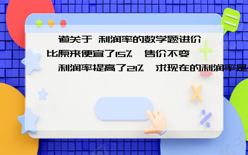 一道关于 利润率的数学题进价比原来便宜了15%,售价不变,利润率提高了21%,求现在的利润率是多少?设进价100 售价x 100*（1-0.15）=85 （x-85）/85-(x-100)/100=0.21 x=119 （119-85）/85=0.4…… ------------------