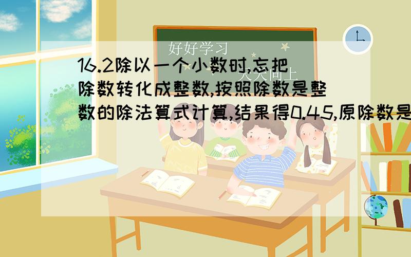 16.2除以一个小数时,忘把除数转化成整数,按照除数是整数的除法算式计算,结果得0.45,原除数是一位小数正确的除数是多少?我需要算式。