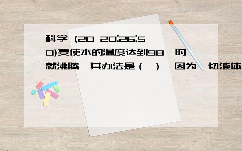 科学 (20 20:26:50)要使水的温度达到98℃时就沸腾,其办法是（ ）,因为一切液体的沸点都是随（ ）而降低,随（ ）而升高