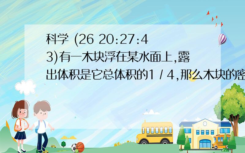 科学 (26 20:27:43)有一木块浮在某水面上,露出体积是它总体积的1∕4,那么木块的密度为?