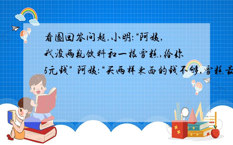 看图回答问题.小明：“阿姨,我没两瓶饮料和一根雪糕,给你5元钱” 阿姨：“买两样东西的钱不够,雪糕最便宜也要1元多,给你买的饮料打九折吧.两样东西请拿好,再找你3角钱” 小明的同学：