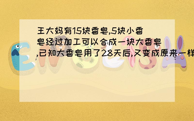 王大妈有15块香皂,5块小香皂经过加工可以合成一块大香皂,已知大香皂用了28天后,又变成原来一样大小的小香皂,求15块小香皂共可以用多少天?