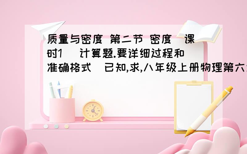 质量与密度 第二节 密度（课时1） 计算题.要详细过程和准确格式（已知,求,八年级上册物理第六章 质量与密度 第二节 密度（课时1） 计算题.要详细过程和准确格式（已知,求,答）,