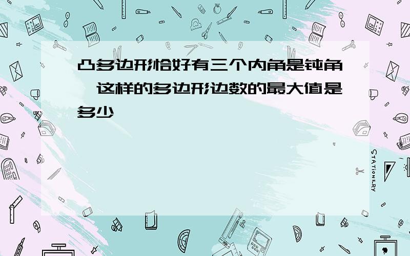 凸多边形恰好有三个内角是钝角,这样的多边形边数的最大值是多少