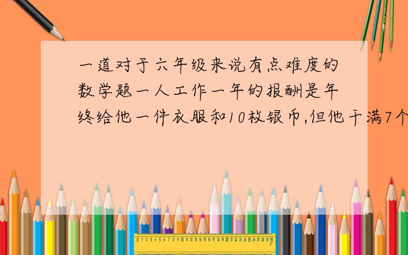 一道对于六年级来说有点难度的数学题一人工作一年的报酬是年终给他一件衣服和10枚银币,但他干满7个月就决定不再继续干了,结帐时,给了他一件衣服和2枚银币.这件衣服值多少银币?回答的