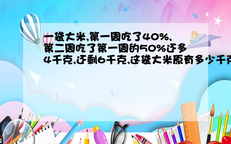 一袋大米,第一周吃了40%,第二周吃了第一周的50%还多4千克,还剩6千克,这袋大米原有多少千克?