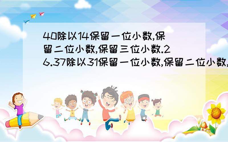 40除以14保留一位小数,保留二位小数,保留三位小数.26.37除以31保留一位小数,保留二位小数,保留三位小数.45·5除以3.8保留一位小数,保留二位小数,保留三位小数