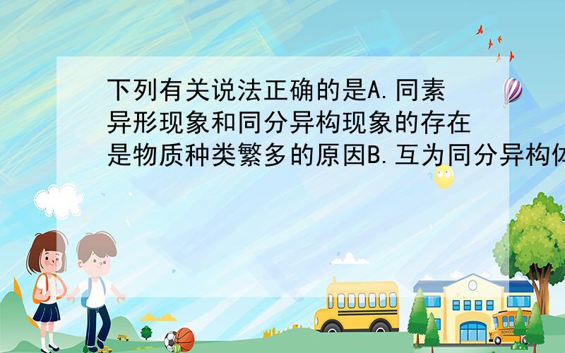 下列有关说法正确的是A.同素异形现象和同分异构现象的存在是物质种类繁多的原因B.互为同分异构体的物质化学性质一定相似,物理性质一定不同C.同素异形体就是同位素组成的单质D.互为同