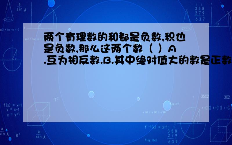 两个有理数的和都是负数,积也是负数,那么这两个数（ ）A.互为相反数.B.其中绝对值大的数是正数,另一个是负数.C.都是负数.D.其中绝对值大的数是负数,另一个是正数.谢谢各位好心的大侠了.