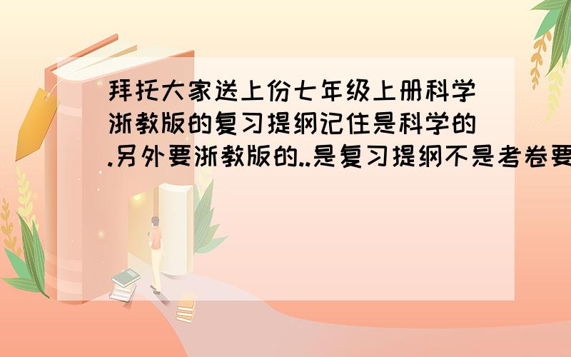 拜托大家送上份七年级上册科学浙教版的复习提纲记住是科学的.另外要浙教版的..是复习提纲不是考卷要全册都包括的说错了只要上册就行了全本书