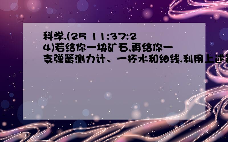 科学.(25 11:37:24)若给你一块矿石,再给你一支弹簧测力计、一杯水和细线.利用上述器材进行实验,并运用有关只是进行计算,能测出这块矿石的密度吗?