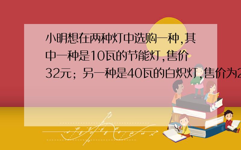 小明想在两种灯中选购一种,其中一种是10瓦的节能灯,售价32元；另一种是40瓦的白炽灯,售价为2元.两种灯的照明效果一样,使用寿命也相同.如果电费是0.5元/每千瓦时.请你根据照明时间的多少