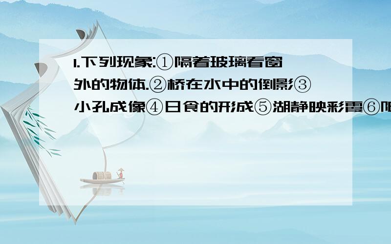 1.下列现象:①隔着玻璃看窗外的物体.②桥在水中的倒影③小孔成像④日食的形成⑤湖静映彩霞⑥阳光下微风吹拂河面,看上去波光粼粼.其中属于光的反射的是__________.属于光的直线传播的是__