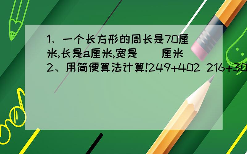 1、一个长方形的周长是70厘米,长是a厘米,宽是（）厘米2、用简便算法计算!249+402 216+305 402+359 64×64＋36×643、小军小华在一个长30.52米,宽19.48米的长方形跑道上练习跑步,他们在同一个起跑线上