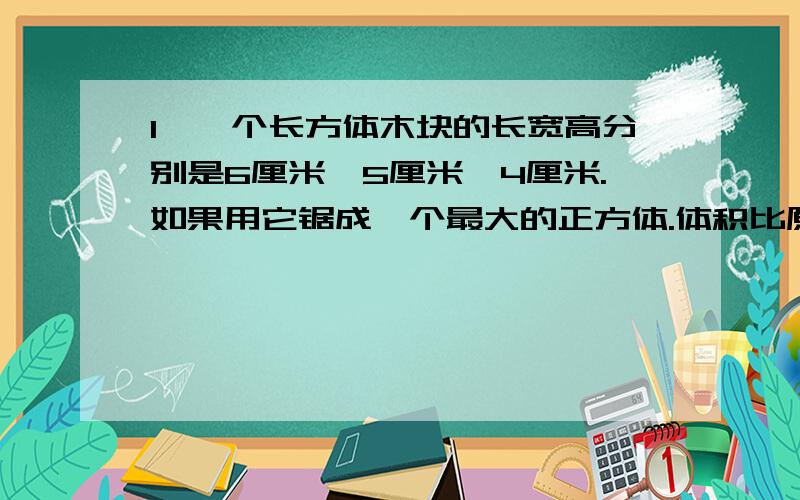 1、一个长方体木块的长宽高分别是6厘米、5厘米、4厘米.如果用它锯成一个最大的正方体.体积比原来减少百分之几?2、一本书,小明读了60％,比没读的多80页,这本书一共多少页?小明再读时应该