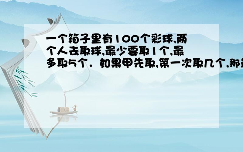 一个箱子里有100个彩球,两个人去取球,最少要取1个,最多取5个．如果甲先取,第一次取几个,那最后一个甲一定能取到?