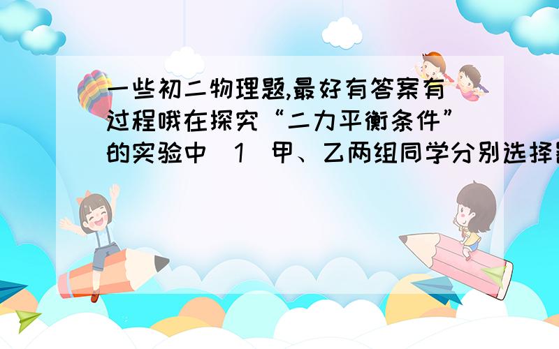 一些初二物理题,最好有答案有过程哦在探究“二力平衡条件”的实验中（1）甲、乙两组同学分别选择器材后,设计组装的实验装置如图所示.老师指出乙组同学选择的器材更加合理,其原因是