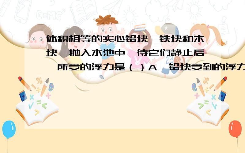 体积相等的实心铅块、铁块和木块,抛入水池中,待它们静止后,所受的浮力是（）A、铅块受到的浮力最小 B、铁块受到的浮力最小 C、木块受到的浮力最小 D、它们所受的浮力一样大A、B、C是密