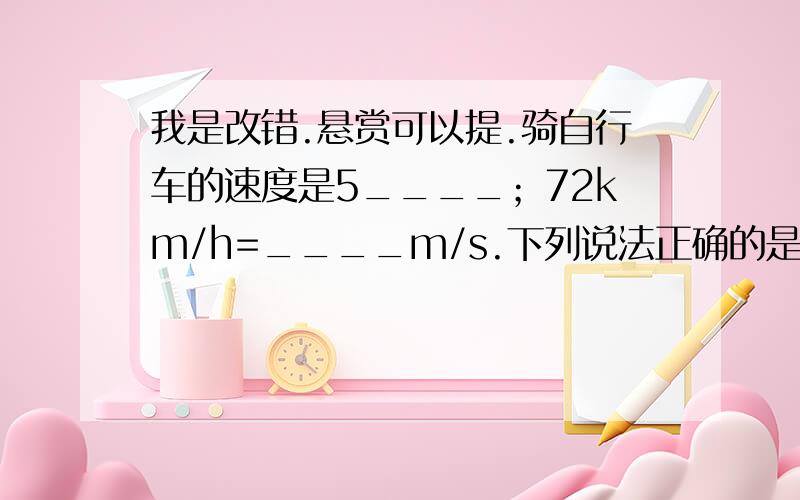 我是改错.悬赏可以提.骑自行车的速度是5____；72km/h=____m/s.下列说法正确的是（ ）A.速度越大的物体,运动的路程也越大.B.运动时间越长的物体,它的路程也越大.C.100m赛跑,成绩越好的运动员跑