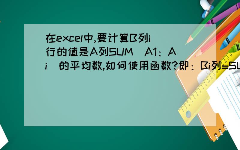 在excel中,要计算B列i行的值是A列SUM（A1：Ai）的平均数,如何使用函数?即：Bi列=SUM（A1：Ai）/i但当我向下拖动Bi的行框到B(i+1)时,B(i+1)内的公式却变成了=SUM（A2：Ai+1）/i而我希望要的结果却是=SUM