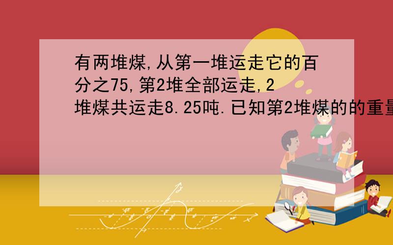 有两堆煤,从第一堆运走它的百分之75,第2堆全部运走,2堆煤共运走8.25吨.已知第2堆煤的的重量是第一堆煤的八分之五,第2堆煤重多少吨?