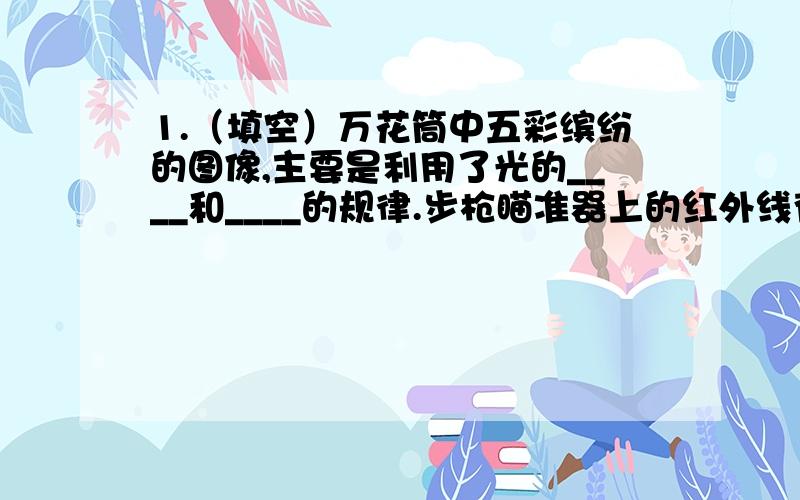 1.（填空）万花筒中五彩缤纷的图像,主要是利用了光的____和____的规律.步枪瞄准器上的红外线夜视仪是根据______________的原理制成的.2.（选择）人类发明的最早光源是（ ）.A火把 B蜡烛 C油灯