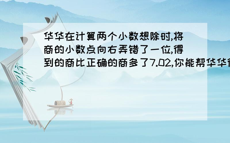 华华在计算两个小数想除时,将商的小数点向右弄错了一位,得到的商比正确的商多了7.02,你能帮华华得到正确的答案吗?