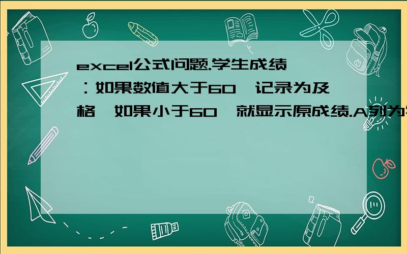 excel公式问题.学生成绩：如果数值大于60,记录为及格,如果小于60,就显示原成绩.A列为学生成绩,在B列上我想达到如下效果：大于60分,记录为及格,如果小于60,就显示原成绩.怎么写公式?